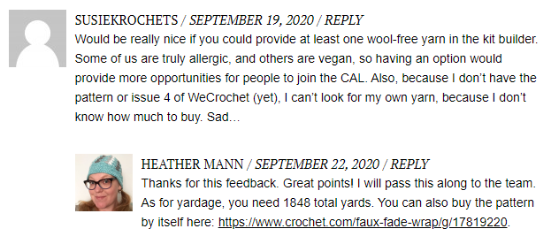 A blog comment box that says: "Would be really nice if you could provide at least one wool-free yarn in the kit builder. Some of us are truly allergic, and others are vegan, so having an option would provide more opportunities for people to join the CAL. Also, because I don't have the pattern or issue 4 of WeCrochet (yet), I can't look for my own yarn because I don't know how much to buy."
Heather replies: "Thanks for this feedback. Great points! I will pass this along to the team. As for yardage, you need 1848 total yards. You can also buy the pattern by itself here (link)."