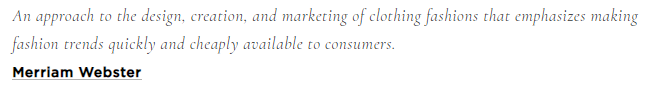 Text with the definition of Fast Fashion: "An approach to the design, creation, and marketing of clothing fashions that emphasizes making fashion trends quickly and cheaply available to consumers."
-Merriam Webster